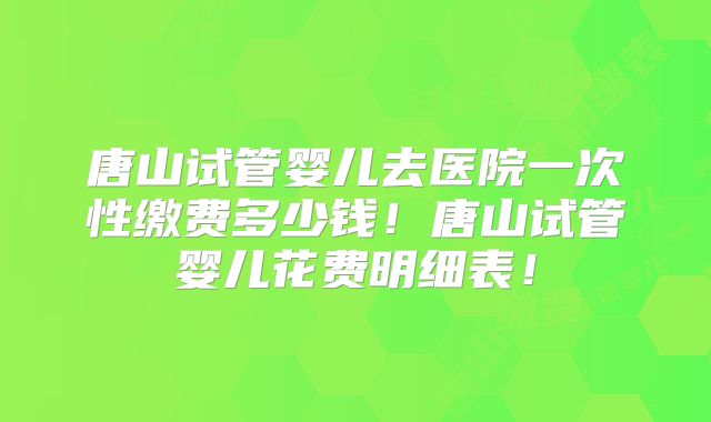 唐山试管婴儿去医院一次性缴费多少钱！唐山试管婴儿花费明细表！