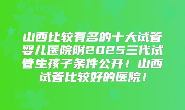 山西比较有名的十大试管婴儿医院附2025三代试管生孩子条件公开!山西试管比较好的医院!