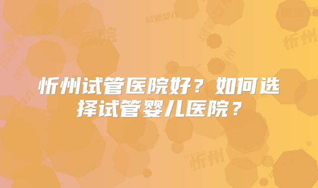 忻州试管医院好?如何选择试管婴儿医院?