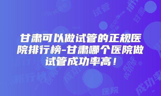 甘肃可以做试管的正规医院排行榜-甘肃哪个医院做试管成功率高！