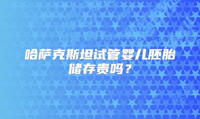 哈萨克斯坦试管婴儿胚胎储存贵吗？