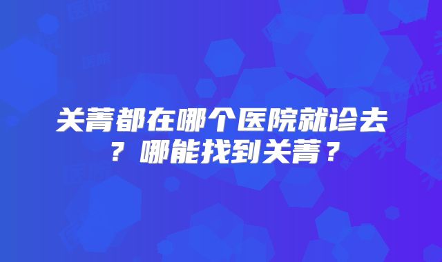 关菁都在哪个医院就诊去？哪能找到关菁？