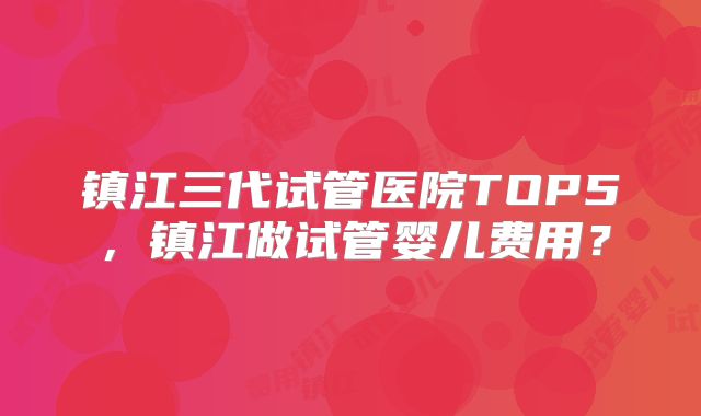 镇江三代试管医院TOP5，镇江做试管婴儿费用？