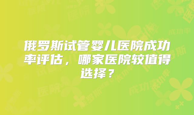 俄罗斯试管婴儿医院成功率评估，哪家医院较值得选择？