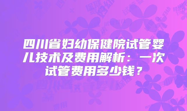 四川省妇幼保健院试管婴儿技术及费用解析：一次试管费用多少钱？
