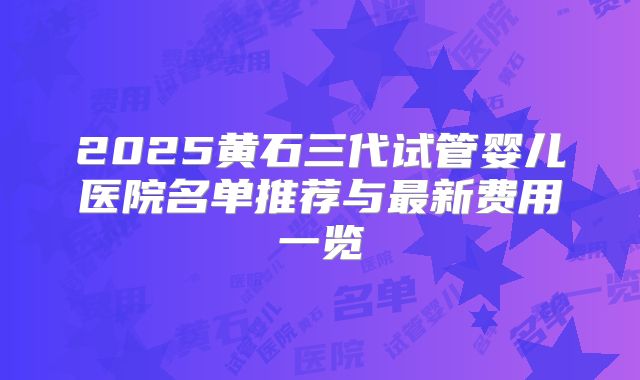 2025黄石三代试管婴儿医院名单推荐与最新费用一览