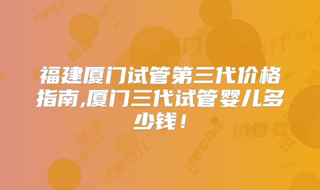 福建厦门试管第三代价格指南,厦门三代试管婴儿多少钱!