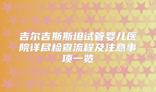 吉尔吉斯斯坦试管婴儿医院详尽检查流程及注意事项一览