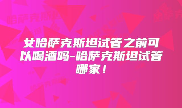 女哈萨克斯坦试管之前可以喝酒吗-哈萨克斯坦试管哪家！