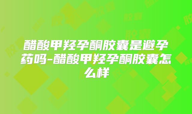 醋酸甲羟孕酮胶囊是避孕药吗-醋酸甲羟孕酮胶囊怎么样