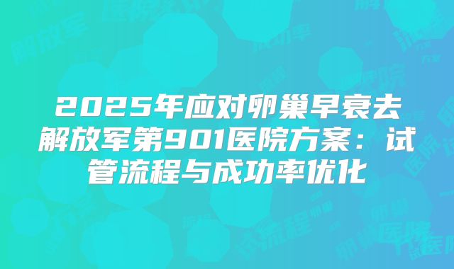 2025年应对卵巢早衰去解放军第901医院方案：试管流程与成功率优化