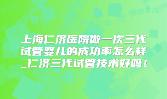 上海仁济医院做一次三代试管婴儿的成功率怎么样_仁济三代试管技术好吗!