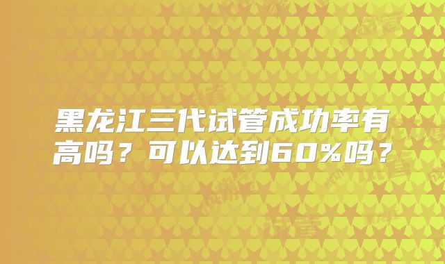 黑龙江三代试管成功率有高吗?可以达到60%吗?