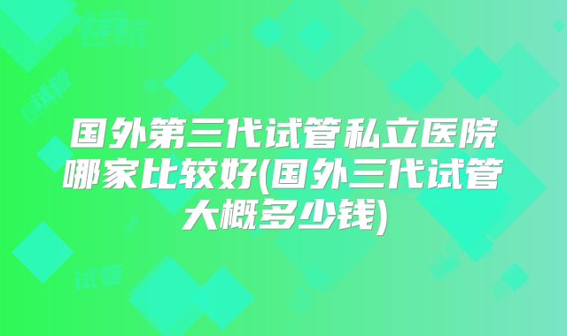 国外第三代试管私立医院哪家比较好(国外三代试管大概多少钱)