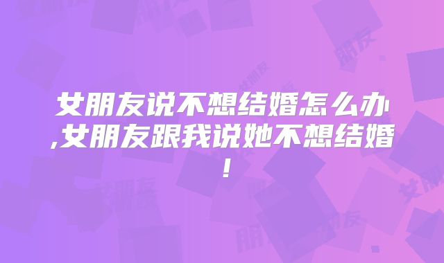 女朋友说不想结婚怎么办,女朋友跟我说她不想结婚！