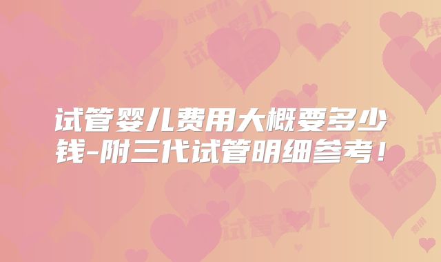 试管婴儿费用大概要多少钱-附三代试管明细参考!