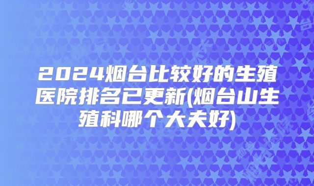 2024烟台比较好的生殖医院排名已更新(烟台山生殖科哪个大夫好)