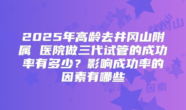 2025年高龄去井冈山附属 医院做三代试管的成功率有多少？影响成功率的因素有哪些