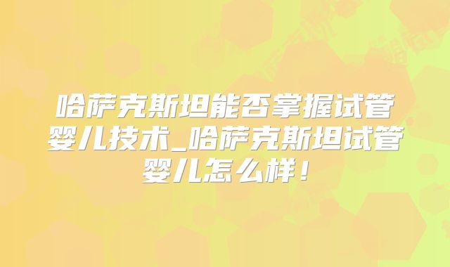 哈萨克斯坦能否掌握试管婴儿技术_哈萨克斯坦试管婴儿怎么样！