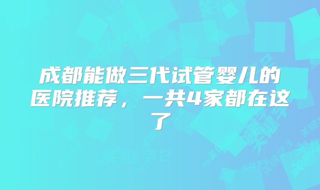 成都能做三代试管婴儿的医院推荐，一共4家都在这了