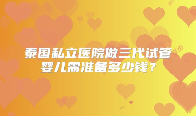 泰国私立医院做三代试管婴儿需准备多少钱？