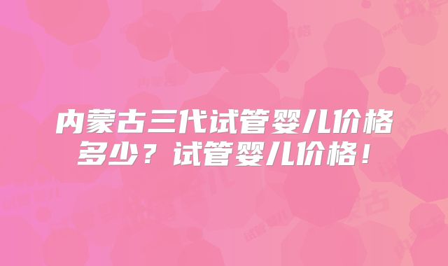 内蒙古三代试管婴儿价格多少？试管婴儿价格！