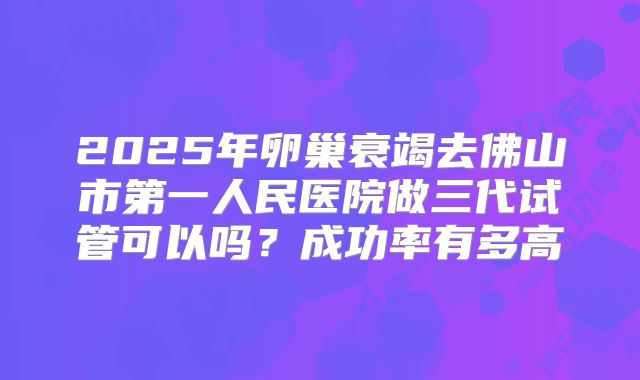 2025年卵巢衰竭去佛山市第一人民医院做三代试管可以吗?成功率有多高