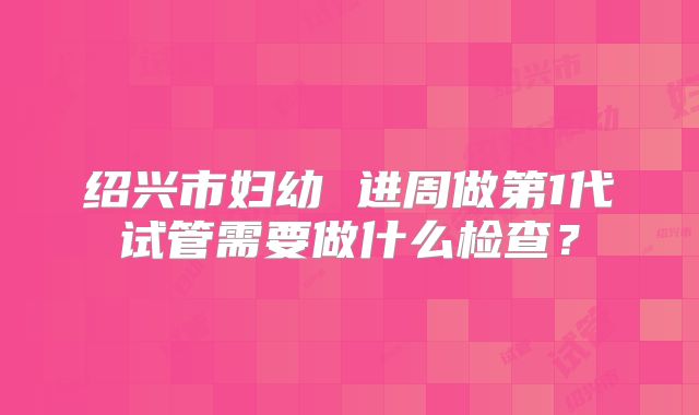 绍兴市妇幼 进周做第1代试管需要做什么检查？