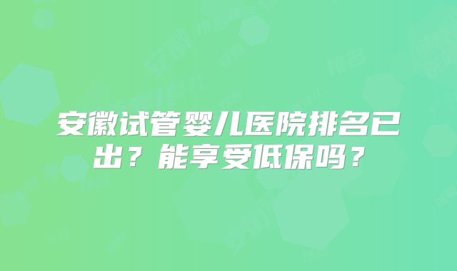安徽试管婴儿医院排名已出？能享受低保吗？