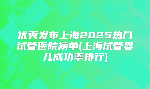 优秀发布上海2025热门试管医院榜单(上海试管婴儿成功率排行)