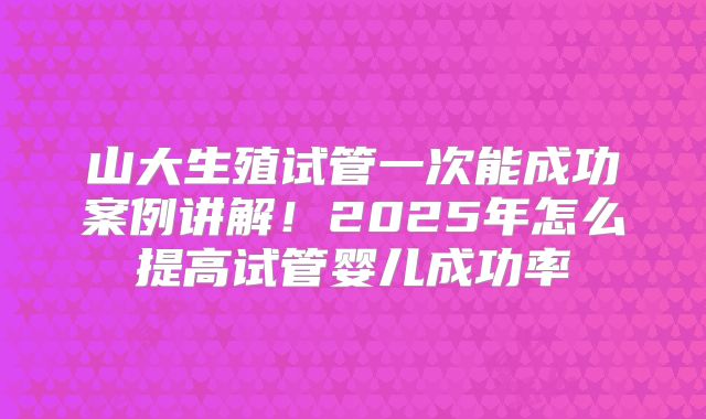 山大生殖试管一次能成功案例讲解！2025年怎么提高试管婴儿成功率