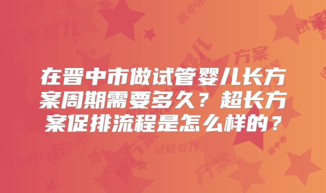 在晋中市做试管婴儿长方案周期需要多久？超长方案促排流程是怎么样的？