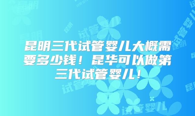 昆明三代试管婴儿大概需要多少钱!昆华可以做第三代试管婴儿!