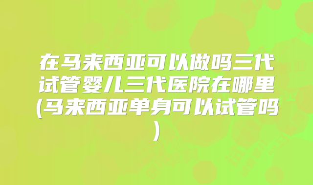 在马来西亚可以做吗三代试管婴儿三代医院在哪里(马来西亚单身可以试管吗)