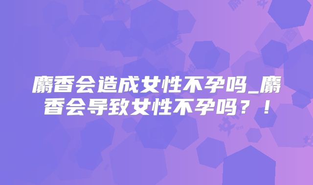 麝香会造成女性不孕吗_麝香会导致女性不孕吗？！