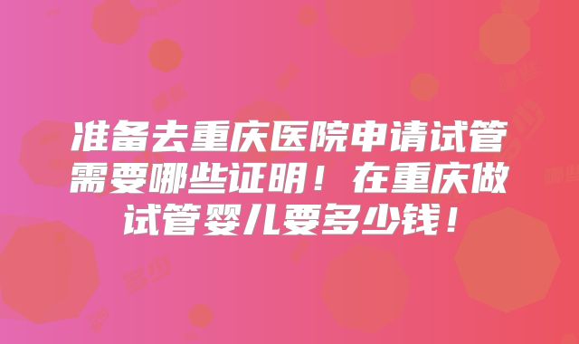 准备去重庆医院申请试管需要哪些证明！在重庆做试管婴儿要多少钱！