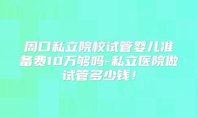 周口私立院校试管婴儿准备费10万够吗-私立医院做试管多少钱!