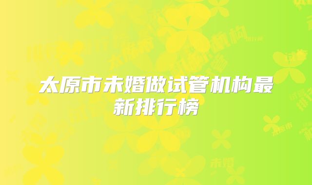 太原市未婚做试管机构最新排行榜