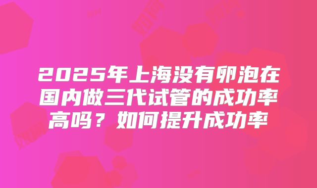 2025年上海没有卵泡在国内做三代试管的成功率高吗？如何提升成功率