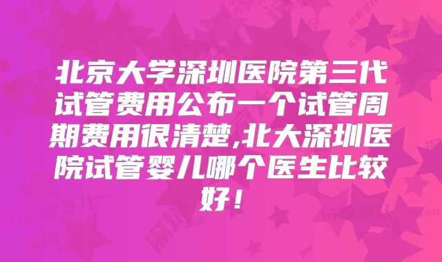 北京大学深圳医院第三代试管费用公布一个试管周期费用很清楚,北大深圳医院试管婴儿哪个医生比较好！