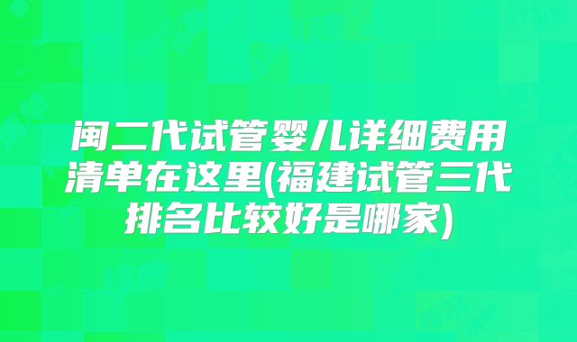 闽二代试管婴儿详细费用清单在这里(福建试管三代排名比较好是哪家)