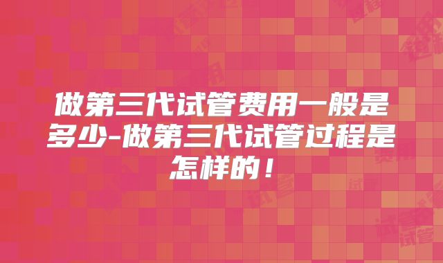 做第三代试管费用一般是多少-做第三代试管过程是怎样的！