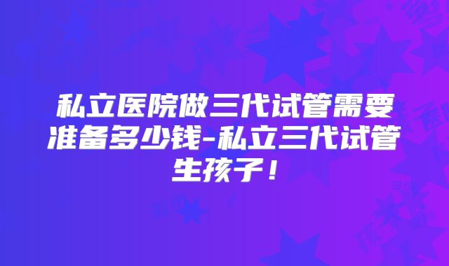私立医院做三代试管需要准备多少钱-私立三代试管生孩子！