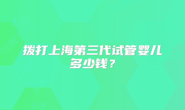拨打上海第三代试管婴儿多少钱？