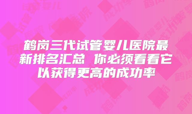 鹤岗三代试管婴儿医院最新排名汇总 你必须看看它以获得更高的成功率