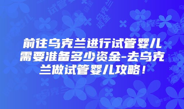 前往乌克兰进行试管婴儿需要准备多少资金-去乌克兰做试管婴儿攻略!