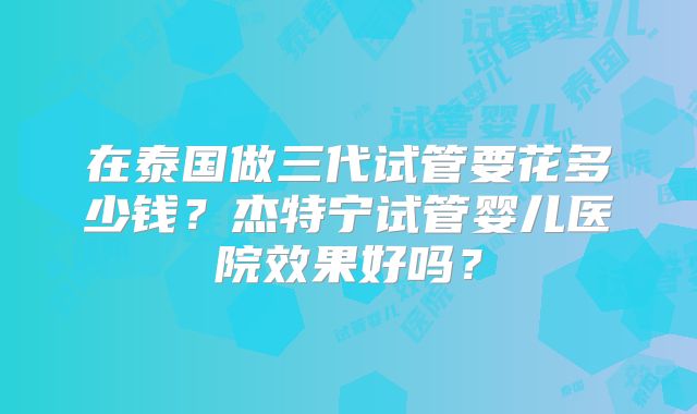 在泰国做三代试管要花多少钱？杰特宁试管婴儿医院效果好吗？