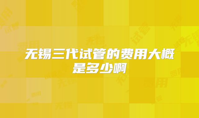 无锡三代试管的费用大概是多少啊