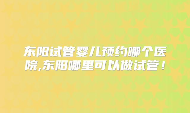 东阳试管婴儿预约哪个医院,东阳哪里可以做试管!