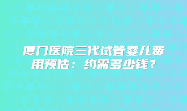 厦门医院三代试管婴儿费用预估：约需多少钱？